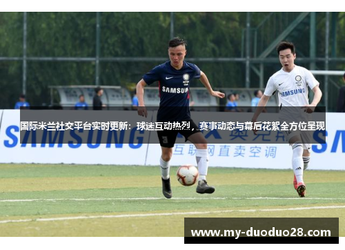 国际米兰社交平台实时更新：球迷互动热烈，赛事动态与幕后花絮全方位呈现