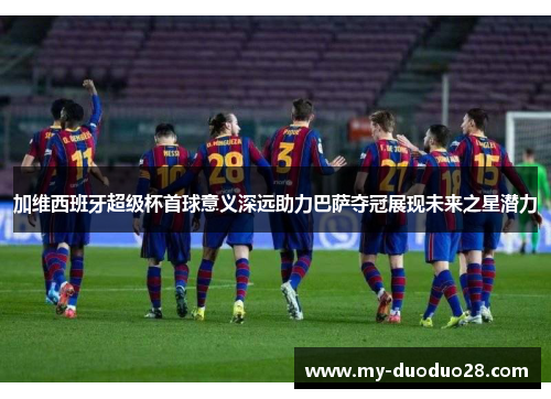 加维西班牙超级杯首球意义深远助力巴萨夺冠展现未来之星潜力